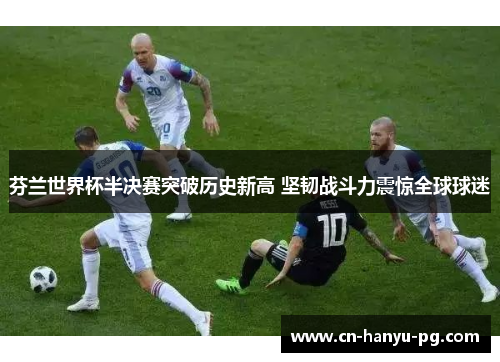 芬兰世界杯半决赛突破历史新高 坚韧战斗力震惊全球球迷