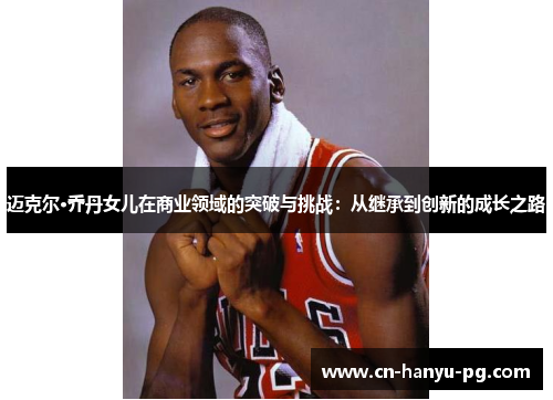 迈克尔·乔丹女儿在商业领域的突破与挑战:从继承到创新的成长之路