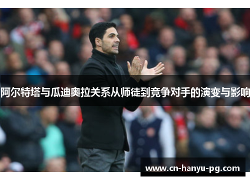 阿尔特塔与瓜迪奥拉关系从师徒到竞争对手的演变与影响 阿尔特塔与瓜迪奥拉关系从师徒到竞争对手的演变与影响