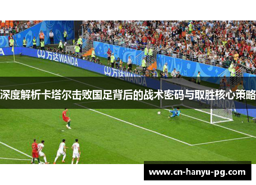 深度解析卡塔尔击败国足背后的战术密码与取胜核心策略 深度解析卡塔尔击败国足背后的战术密码与取胜核心策略