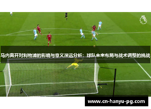 马内离开对利物浦的影响与意义深远分析：球队未来布局与战术调整的挑战