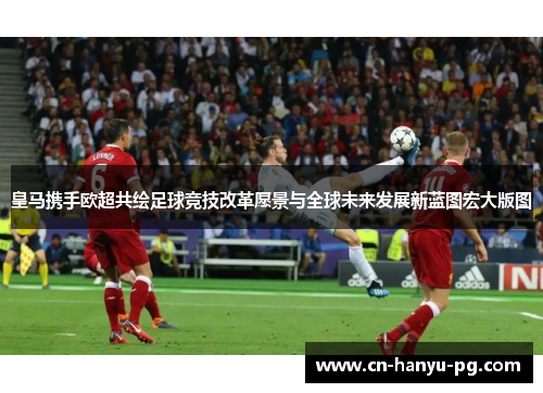 皇马携手欧超共绘足球竞技改革愿景与全球未来发展新蓝图宏大版图 皇马携手欧超共绘足球竞技改革愿景与全球未来发展新蓝图宏大版图