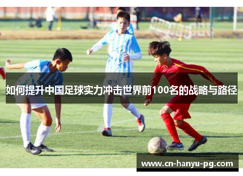 如何提升中国足球实力冲击世界前100名的战略与路径 如何提升中国足球实力冲击世界前100名的战略与路径