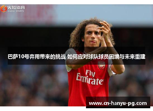 巴萨10号弃用带来的挑战 如何应对球队球员困境与未来重建