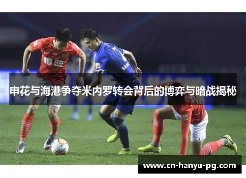 申花与海港争夺米内罗转会背后的博弈与暗战揭秘