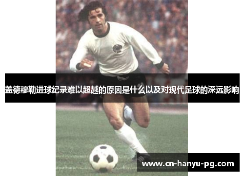 盖德穆勒进球纪录难以超越的原因是什么以及对现代足球的深远影响 盖德穆勒进球纪录难以超越的原因是什么以及对现代足球的深远影响