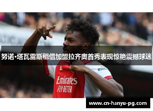 努诺·塔瓦雷斯租借加盟拉齐奥首秀表现惊艳震撼球迷 努诺·塔瓦雷斯租借加盟拉齐奥首秀表现惊艳震撼球迷