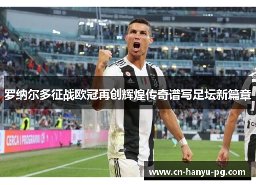 罗纳尔多征战欧冠再创辉煌传奇谱写足坛新篇章