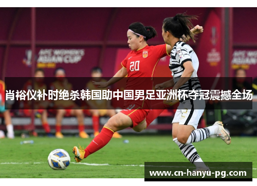 肖裕仪补时绝杀韩国助中国男足亚洲杯夺冠震撼全场