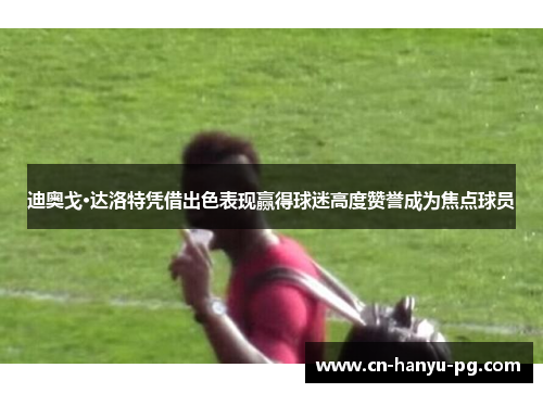 迪奥戈·达洛特凭借出色表现赢得球迷高度赞誉成为焦点球员