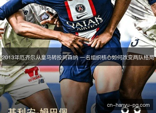 2013年厄齐尔从皇马转投阿森纳 一名组织核心如何改变两队格局 2013年厄齐尔从皇马转投阿森纳 一名组织核心如何改变两队格局
